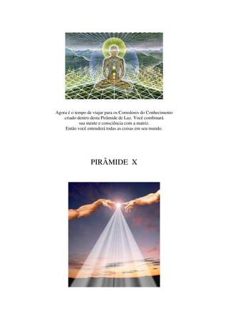 Agora é o tempo de viajar para os Corredores do Conhecimento
    criado dentro desta Pirâmide de Luz. Você combinará
            sua mente e consciência com a matriz.
     Então você entenderá todas as coisas em seu mundo.




                  PIRÂMIDE X
 
