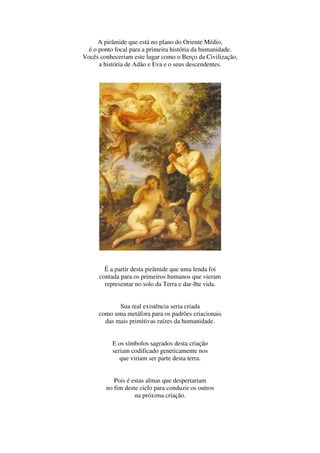 A pirâmide que está no plano do Oriente Médio,
  é o ponto focal para a primeira história da humanidade.
Vocês conheceriam este lugar como o Berço da Civilização,
      a história de Adão e Eva e o seus descendentes.




        É a partir desta pirâmide que uma lenda foi
      contada para os primeiros humanos que vieram
        representar no solo da Terra e dar-lhe vida.


            Sua real existência seria criada
     como uma metáfora para os padrões criacionais
       das mais primitivas raízes da humanidade.


          E os símbolos sagrados desta criação
          seriam codificado geneticamente nos
             que viriam ser parte desta terra.


           Pois é estas almas que despertariam
        no fim deste ciclo para conduzir os outros
                   na próxima criação.
 