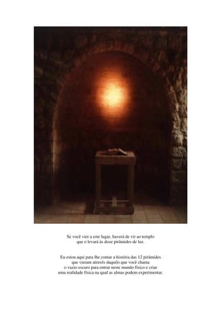 Se você vier a este lugar, haverá de vir ao templo
         que o levará às doze pirâmides de luz.


 Eu estou aqui para lhe contar a história das 12 pirâmides
       que vieram através daquilo que você chama
   o vazio escuro para entrar neste mundo físico e criar
uma realidade física na qual as almas podem experimentar.
 