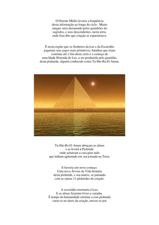 O Oriente Médio levaria a freqüência
        desta informação ao longo do ciclo. Muito
        sangue seria derramado pelos guardiões do
        segredos, e seus descendentes, nesta terra,
        onde fora dito que criação se esparramava.


    É nesta região que os Senhores da Luz e da Escuridão
   jogariam seus jogos mais primitivos, batalhas que iriam
         continue até o fim deste ciclo e o começo de
  uma Idade Dourada de Luz, a ser produzida pelo guardião,
desta pirâmide, alguém conhecido como Ta-She-Ra El Amun.




          Ta-She-Ra El Amun abraçara as almas
                  e as levará à Pirâmide
              onde achariam a cura para tudo
      que tinham agüentado em sua jornada na Terra.


                E haveria um novo começo.
             Uma nova Árvore da Vida brotaria
          desta pirâmide, e sua matriz, se juntando
           com as outras 11 pirâmides da criação.


                A escuridão retornaria à Luz,
            E as almas ficariam livres e curadas.
      É tempo da humanidade retornar a esta pirâmide
         curar-se no útero da criação, mover-se por
 