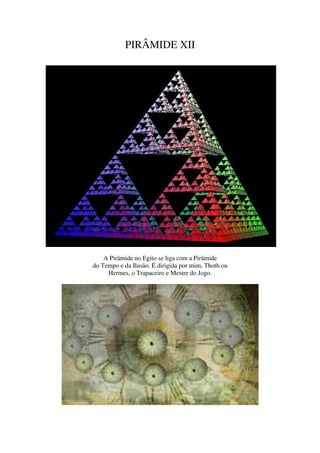 PIRÂMIDE XII




    A Pirâmide no Egito se liga com a Pirâmide
do Tempo e da Ilusão. É dirigida por mim, Thoth ou
     Hermes, o Trapaceiro e Mestre do Jogo.
 