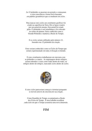 As 12 pirâmides se puseram em posição e começaram
        a criar consciência e forma física baseadas
    em padrões geométricos que se mudaram em ciclos.


    Para marcar estes ciclos um cronômetro geofísico foi
     criado na superfície da Terra. Ele se ligou à matriz
       por um portal de energia. Este portal foi criado
     pelas 12 pirâmides à sua semelhança e foi colocado
        no centro do planeta. Seria conhecido como a
      Grande Pirâmide e manteria a Ilusão do Tempo.


       E os ciclos seriam calibrados pelo número 12,
           baseados nas 12 pirâmides da criação.


  Estes seriam conhecidos como os Ciclos de Tempo que
   seriam experimentado em toda civilização evoluindo.


      E estes cronômetros trabalhariam em sincronia com
   as pirâmides e a matriz. As engrenagens destes relógios,
   seriam redondas e vistas como rodas dentro de rodas, ou
relógios dentro de relógios, marcando ciclos dentro de ciclos.




  E estes ciclos pareceriam começar e terminar porquanto
       se movem através da sincronia de sua criação.


     Como Guardião do Tempo, eu perpetuaria a Ilusão
      dos Ciclos de Tempo. É meu trabalho recalibrar
 cada ciclo em que o Tempo assumiria uma nova dimensão.



                           FIM
 