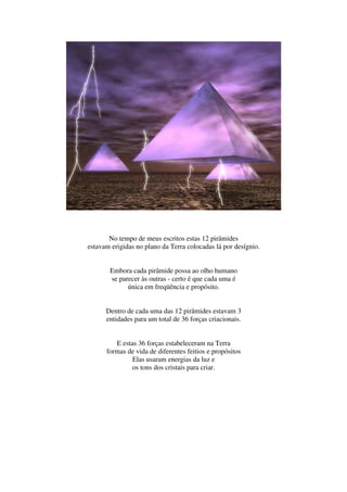 No tempo de meus escritos estas 12 pirâmides
estavam erigidas no plano da Terra colocadas lá por desígnio.


       Embora cada pirâmide possa ao olho humano
       se parecer às outras - certo é que cada uma é
             única em freqüência e propósito.


      Dentro de cada uma das 12 pirâmides estavam 3
      entidades para um total de 36 forças criacionais.


         E estas 36 forças estabeleceram na Terra
      formas de vida de diferentes feitios e propósitos
               Elas usaram energias da luz e
               os tons dos cristais para criar.
 