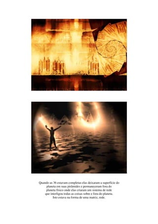 Quando as 36 estavam completas elas deixaram a superfície do
     planeta em suas pirâmides e permaneceram fora do
     planeta físico onde elas criaram um sistema de rede
    que interligou todas as coisas sobre e fora do planeta.
          Isto estava na forma de uma matriz, rede.
 