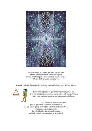 Naquele tempo eu, Thoth, que seria um escriba e
                  Mestre dentro da matriz, vim a este lugar e
             escrevi este livro para vocês encontrá-lo neste tempo.
                       Dentro do livro estão suas chaves.


A grande pirâmide foi construída mediante meu desígnio na superfície do planeta.


                      Seria uma duplicata do que está em cima e ligaria a ele.
                  E eu passaria por esta pirâmide muitas vezes sob muitas formas,
                      para guiar e ensinar as almas que viriam para este lugar.


                                 Sua vinda aqui destrancou a porta
                  para os que eram sacerdotes e sacerdotisas
           de um tempo que já entrou para a história da humanidade.
                          Viajaremos agora à primeira
                     das 12 pirâmides que serve além desta
                realidade e ainda mantém sua criação no local.
 