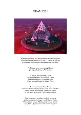 PIRÂMIDE I




A primeira pirâmide está presentemente localizada no plano
de área que vocês chamariam Antártica, o qual poderia ser
  considerado um portal para outros sistemas planetários.


          A alma que toma conta desta pirâmide
           passa pela freqüência, Xerthaneus.


               A função desta pirâmide é criar
         e conduzir experiências ligadas às vindas
           e idas de entidades extraterrestres que
         foram parte da história do planeta Terra.


             E havia muitas entidades destes
 mundos distantes que antigamente foram parte da história
     de seu planeta, suas viagens codificadas dentro
    da matriz por Xerthaneus e seus dois assistentes.


     Suas almas têm vivenciado mediante a energia
   desta pirâmide como os que vêm de Sirius, Marte,
  Nibiru, Órion, Lira, as Plêiades, Andrômeda, Arcturo,
   Vega, Vênus, Júpiter, entre outros familiar a vocês.
 