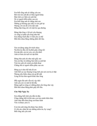 Em biết rằng anh sẽ chẳng yêu em
Bởi trái tim anh đã có thừa người khác
Bản tình ca ở bên em anh hát
Sẽ có người diễm phúc sau em
Em biết rằng anh sẽ chẳng nhớ em
Những gì thoảng qua mấy ai còn giữ lại
Nhưng với em đó sẽ là mãi mãi
Đừng bận lòng chi với một kẻ qua đường

Đừng bận lòng vì lỡ nói yêu thương
Ai cũng có phút yếu lòng như thế
Em chẳng trách đâu vì tình yêu có thể
Đến bên nhau bằng những phút dối lừa.



Xin em đừng nặng lời trách nhau
Nụ hôn ấy đâu chỉ là phút giây nông nổi
Em dại dột, em trẻ con, em yếu đuối
Anh có hơn chi tuổi trẻ dại khờ

Đừng bên anh chỉ như một giấc mơ
Xin em hãy tin những bản tình ca anh hát
Trái tim anh chỉ mình em định đoạt
Chẳng thể có người diễm phúc sau em

Đừng tự ti như thế nữa đi em
Anh biết sự cao thượng trong tình yêu nơi em là có thật
Nhưng nếu thiếu nhau còn gì để mất
Lòng tốt kia làm người khác đau lòng

Dẫu ngàn lần anh vẫn nói vậy thôi
Anh yêu em và mãi là thế đấy
Đừng nghĩ ai cũng có những phút yếu lòng như vậy
Đến bên nhau bằng phút giây dối lừa.

Cho Một Ngày Xa

Em chẳng biết tình yêu đến từ đâu
Cũng chẳng biết từ khi nào con tim mình thổn thức
Anh chợt đến thỏa lòng em khao khát
Yêu và được yêu (!)

Con tim anh rộng lớn được bao nhiêu
Có đủ sức chứa hộ em những niềm tin, hy vọng?
Biết rằng nếu yêu anh
 