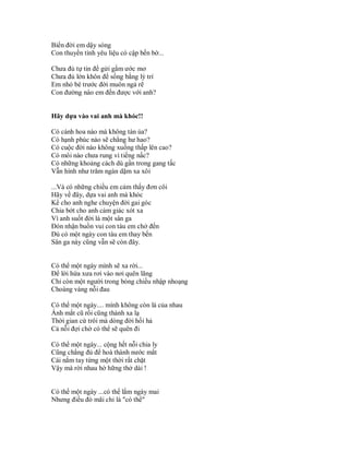 Biển đời em dậy sóng
Con thuyền tình yêu liệu có cập bến bờ...

Chưa đủ tự tin để gửi gắm ước mơ
Chưa đủ lớn khôn để sống bằng lý trí
Em nhỏ bé trước đời muôn ngả rẽ
Con đường nào em đến được với anh?


Hãy dựa vào vai anh mà khóc!!

Có cánh hoa nào mà không tàn úa?
Có hạnh phúc nào sẽ chẳng hư hao?
Có cuộc đời nào không xuống thấp lên cao?
Có môi nào chưa rung vì tiếng nấc?
Có những khoảng cách dù gần trong gang tấc
Vẫn hình như trăm ngàn dặm xa xôi

...Và có những chiều em cảm thấy đơn côi
Hãy về đây, dựa vai anh mà khóc
Kể cho anh nghe chuyện đời gai góc
Chia bớt cho anh cảm giác xót xa
Vì anh suốt đời là một sân ga
Đón nhận buồn vui con tàu em chở đến
Dù có một ngày con tàu em thay bến
Sân ga này cũng vẫn sẽ còn đây.


Có thể một ngày mình sẽ xa rời...
Để lời hứa xưa rơi vào nơi quên lãng
Chỉ còn một người trong bóng chiều nhập nhoạng
Choáng váng nỗi đau

Có thể một ngày.... mình không còn là của nhau
Ánh mắt cũ rồi cũng thành xa lạ
Thời gian cứ trôi mà dòng đời hối hả
Cả nỗi đợi chờ có thể sẽ quên đi

Có thể một ngày... cộng hết nỗi chia ly
Cũng chẳng đủ để hoà thành nước mắt
Cái nắm tay từng một thời rất chặt
Vậy mà rời nhau hờ hững thở dài !


Có thể một ngày ...có thể lắm ngày mai
Nhưng điều đó mãi chỉ là "có thể"
 