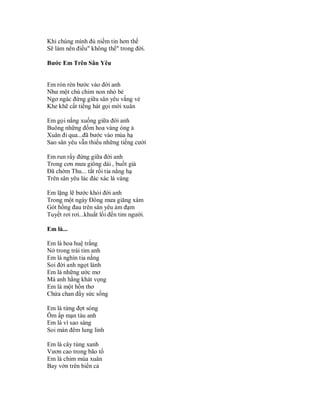 Khi chúng mình đủ niềm tin hơn thế
Sẽ làm nên điều" không thể" trong đời.

Bước Em Trên Sân Yêu


Em rón rén bước vào đời anh
Như một chú chim non nhỏ bé
Ngơ ngác đứng giữa sân yêu vắng vẻ
Khe khẽ cất tiếng hát gọi mời xuân

Em gọi nắng xuống giữa đời anh
Buông những đốm hoa vàng óng ả
Xuân đi qua...đã bước vào mùa hạ
Sao sân yêu vẫn thiếu những tiếng cười

Em run rẩy đứng giữa đời anh
Trong cơn mưa giông dài , buốt giá
Đã chớm Thu... tắt rồi tia nắng hạ
Trên sân yêu lác đác xác lá vàng

Em lặng lẽ bước khỏi đời anh
Trong một ngày Đông mưa giăng xám
Gót hồng đau trên sân yêu ảm đạm
Tuyết rơi rơi...khuất lối đến tim người.

Em là...

Em là hoa huệ trắng
Nở trong trái tim anh
Em là nghìn tia nắng
Soi đời anh ngọt lành
Em là những ước mơ
Mà anh hằng khát vọng
Em là một hồn thơ
Chứa chan đầy sức sống

Em là từng đợt sóng
Ôm ấp mạn tàu anh
Em là vì sao sáng
Soi màn đêm lung linh

Em là cây tùng xanh
Vươn cao trong bão tố
Em là chim mùa xuân
Bay vờn trên biển cả
 