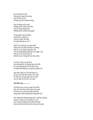 Em là bông lan đá
Hương tỏa ngát núi rừng
Em là đồi cây dẻ
Trăng sáng ôm mênh mông

Em là dòng suối xanh
Những buổi chiều anh tắm
Em là ráng hòang hôn
Những buổi chiều anh ngắm

Trong mắt em sâu thẳm
Anh thấy cả đất trời
Cách xa tình vẫn đẹp
Có phải không em ơi ?
………..
anh là ai mà bước vào như thế
khiến cho em bối rối đến vô chừng
anh là ai sao lạnh lùng đến thế
chỉ im lặng những chuyện của ngày xưa
anh là ai xin hỏi anh là ai
khiến tim em từng hồi sao đau nhói


em là ai, thực sự em là ai
em không biết và không bao giờ biết
hi vọng chăng để rồi lại thất vọng
lạ lùng thật những con người quanh em

anh bước đến và rồi anh bước đi
để cho em biết bao nhiêu tiếc nuối
có hạt bụi vương nhẹ trên mi mắt
em cứ ngỡ là trời đổ cơn mưa

chỉ hôm nay..............

chỉ hôm nay em cho mình yếu đuối
cho trái tim được thổn thức yêu anh
chỉ hôm nay em ôm chiều nỗi nhớ
từng bước chân những hạt nắng bên hồ

trời nắng nhẹ bóng hoàng hôn chuếnh choáng
uống vô cùng say trong ký ức xưa
cơn mưa đó cũng buổi chiều như thế
bước chân buồn theo bước chạy thời gian
 