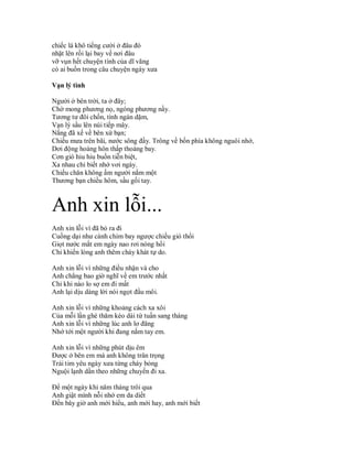 chiếc lá khô tiếng cười ở đâu đó
nhặt lên rồi lại bay về nơi đâu
vỡ vụn hết chuyện tình của dĩ vãng
có ai buồn trong câu chuyện ngày xưa

Vạn lý tình

Người ở bên trời, ta ở đây;
Chờ mong phương nọ, ngóng phương nầy.
Tương tư đôi chốn, tình ngàn dặm,
Vạn lý sầu lên núi tiếp mây.
Nắng đã xế về bên xứ bạn;
Chiều mưa trên bãi, nước sông đầy. Trông về bốn phía không nguôi nhớ,
Dơi động hoàng hôn thấp thoáng bay.
Cơn gió hiu hiu buồn tiễn biệt,
Xa nhau chỉ biết nhớ vơi ngày.
Chiếu chăn không ấm người nằm một
Thương bạn chiều hôm, sầu gối tay.



Anh xin lỗi...
Anh xin lỗi vì đã bỏ ra đi
Cuồng dại như cánh chim bay ngược chiều gió thổi
Giọt nước mắt em ngày nao rơi nóng hổi
Chỉ khiến lòng anh thêm cháy khát tự do.

Anh xin lỗi vì những điều nhận và cho
Anh chẳng bao giờ nghĩ về em trước nhất
Chỉ khi nào lo sợ em đi mất
Anh lại dịu dàng lời nói ngọt đầu môi.

Anh xin lỗi vì những khoảng cách xa xôi
Của mỗi lần ghé thăm kéo dài từ tuần sang tháng
Anh xin lỗi vì những lúc anh lơ đãng
Nhớ tới một người khi đang nắm tay em.

Anh xin lỗi vì những phút dịu êm
Được ở bên em mà anh không trân trọng
Trái tim yêu ngày xưa từng cháy bỏng
Nguội lạnh dần theo những chuyến đi xa.

Để một ngày khi năm tháng trôi qua
Anh giật mình nỗi nhớ em da diết
Đến bây giờ anh mới hiểu, anh mới hay, anh mới biết
 