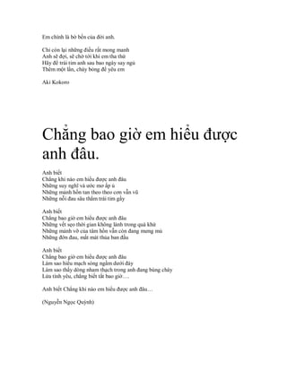 Em chính là bờ bến của đời anh.

Chỉ còn lại những điều rất mong manh
Anh sẽ đợi, sẽ chờ tới khi em tha thứ
Hãy để trái tim anh sau bao ngày say ngủ
Thêm một lần, cháy bỏng để yêu em

Aki Kokoro




Chẳng bao giờ em hiểu được
anh đâu.
Anh biết
Chẳng khi nào em hiểu được anh đâu
Những suy nghĩ và ước mơ ấp ủ
Những mảnh hồn tan theo theo cơn vẫn vũ
Những nỗi đau sâu thẳm trái tim gầy

Anh biết
Chẳng bao giờ em hiểu được anh đâu
Những vết sẹo thời gian không lành trong quá khứ
Những mảnh vỡ của tâm hồn vẫn còn đang mưng mủ
Những đớn đau, mất mát thủa ban đầu

Anh biết
Chẳng bao giờ em hiểu được anh đâu
Làm sao hiểu mạch sóng ngầm dưới đáy
Làm sao thấy dòng nham thạch trong anh đang bùng cháy
Lửa tình yêu, chẳng biết tắt bao giờ….

Anh biết Chẳng khi nào em hiểu được anh đâu…

(Nguyễn Ngọc Quỳnh)
 