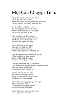 Một Câu Chuyện Tình.
Không phải chuyện người con gái bỏ đi xa
Hay về một người nào đã chết
Không phải chuyện ngã lòng trước chông gai mỏi mệt
Hay một phút yếu lòng nói dối trước tình yêu

Em cứ nói đi, cứ nói biết bao nhiêu
Thì câu chuyện tình, chuyện đời vẫn thế
Anh vẫn là anh, vẫn tiếng cười ngạo nghễ
Em lại là em, anh lại trở về anh

Đừng nhắc lại lời xin lỗi chân thành
Mong manh lắm, nếu phải kìm nước mắt
Nếu đã một lần, em thấy lòng đau cắt
Thì đấy là anh, là phút cuối cùng

Hãy cứ nói đi chớ có ngại ngùng
Có gì đâu, còn gì đâu nữa chứ
Con Gấu Mèo vẫn nằm vô tư lự
Nó bảo rằng chuyện mình chẳng đáng đâu

Đừng bảo anh mình hôn nhau lần cuối thật sâu
Để sau này không có nhiều tiếc nuối
Thì em ơi những điều là sau cuối
Suốt cuộc đời chẳng quên nổi đâu em

Đừng bảo anh nếu nhớ hãy lấy ảnh ra xem
Con Gấu Mèo cũng bảo chuyện chúng mình không đáng
Đừng bảo anh thử đi về dĩ vãng
Chẳng còn gì níu nổi bước hai ta

Em hiểu lòng anh, anh hiểu hai ta
Sẽ chẳng còn gì cho nhau nữa cả
Những nụ cười, ánh mắt, hay bờ vai êm ả
Em hãy quên đi, em cố quên đi

Nếu có đứa hỏi chúng mày giờ gọi nhau là gì?
Anh sẽ gọi em là kỉ niệm
Để một ngày nếu có điều màu nhiệm
Kỉ niệm sẽ về đúng chỗ bên anh.

Không phải chuyện người con gái bỏ đi xa
Hay về một người nào đã chết
 