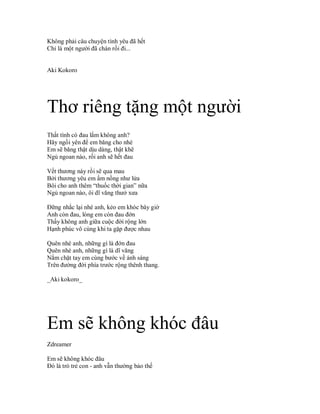 Không phải câu chuyện tình yêu đã hết
Chỉ là một người đã chán rồi đi...


Aki Kokoro




Thơ riêng tặng một người
Thất tình có đau lắm không anh?
Hăy ngồi yên để em băng cho nhé
Em sẽ băng thật dịu dàng, thật khẽ
Ngủ ngoan nào, rồi anh sẽ hết đau

Vết thương này rồi sẽ qua mau
Bởi thương yêu em ấm nồng như lửa
Bôi cho anh thêm “thuốc thời gian” nữa
Ngủ ngoan nào, ôi dĩ văng thưở xưa

Đững nhắc lại nhé anh, kẻo em khóc bây giờ
Anh còn đau, lòng em còn đau đớn
Thấy không anh giữa cuộc đời rộng lớn
Hạnh phúc vô cùng khi ta gặp được nhau

Quên nhé anh, những gì là đớn đau
Quên nhé anh, những gì là dĩ văng
Nắm chặt tay em cùng bước về ánh sáng
Trên đường đời phía trước rộng thênh thang.

_Aki kokoro_




Em sẽ không khóc đâu
Zdreamer

Em sẽ không khóc đâu
Đó là trò trẻ con - anh vẫn thường bảo thế
 