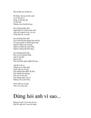 Mà em đâu còn là đứa trẻ...

Dĩ nhiên, chia tay là tiếc nuối
và có thể xót xa
Cũng có thể day dứt
Và ám ảnh
Nhưng, mọi chuyện sẽ qua

Em sẽ không khóc đâu
Người đời có ai thừa nước mắt?
Anh chỉ là người xa lạ, với em
Cũng như em, với anh...

Em sẽ không khóc đâu
Chỉ là một hạt bụi đường làm mắt đỏ
Và xung quanh có nhiều người quá
Người ta đang níu áo nhau
Người ta đang vẫy chào nhau
Người ta đang tiễn biệt nhau...

Em sẽ không khóc đâu
Khi con tàu chuyển bánh
Anh sẽ mờ dần
như ảo ảnh
Như một điều ngốc nghếch đã qua

Anh đã ở rất xa
Chẳng còn ai nhìn thấy
Nước mắt em sẽ chảy
Cho những kiêu hãnh, lỗi lầm
Cho những tổn thương...
Cho em và cho anh
Cho những ngày xưa cũ
Không còn ai cười nữa...

Nước mắt em sẽ chảy
Cho em và cho anh...




Đừng hỏi anh vì sao...
Đừng hỏi anh vì sao anh yêu em
Hãy hỏi mặt trời vì sao toả nắng
 