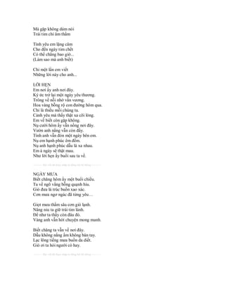 Mà gặp không dám nói
Trái tim chỉ âm thầm

Tình yêu em lặng câm
Cho đến ngày tim chết
Có thể chẳng bao giờ...
(Làm sao mà anh biết)

Chỉ một lần em viết
Những lời này cho anh...

LỜI HẸN
Em nơi ấy anh nơi đây.
Ký ức trở lại một ngày yêu thương.
Trông về nỗi nhớ vấn vương.
Hoa vàng bỗng rộ con đường hôm qua.
Chỉ là thiếu mỗi chúng ta.
Cảnh yêu mà thấy thật xa cõi lòng.
Em về biết còn gặp không.
Nụ cười hôm ấy vẫn nồng nơi đây.
Vườn anh nắng vẫn còn đầy.
Tình anh vẫn đón một ngày bên em.
Nụ em hạnh phúc êm đềm.
Nụ anh hạnh phúc dẫu là xa nhau.
Em à ngày sẽ thật mau.
Như lời hẹn ấy buổi sau ta về.
---------- Bài viết đã được nhập tự động bởi hệ thống ----------


NGÀY MƯA
Biết chăng hôm ấy một buổi chiều.
Ta về ngõ vắng bỗng quạnh hiu.
Gió đưa lá trúc buồn xao xác.
Cơn mưa ngơ ngác đã từng yêu…

Giọt mưa thấm sâu cơn gió lạnh.
Nâng niu ta giữ trái tim lành.
Để như ta thấy còn đâu đó.
Vàng anh vẫn hót chuyện mong manh.

Biết chăng ta vẫn về nơi đây.
Dẫu không nắng ấm không bàn tay.
Lạc lõng tiếng mưa buồn da diết.
Gió ơi ta hỏi người có hay.
---------- Bài viết đã được nhập tự động bởi hệ thống ----------
 