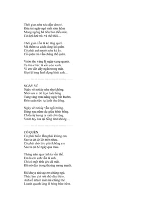 Thời gian như xóa dần tâm trí.
Đứa trẻ ngây ngô mỗi sớm hôm.
Mong ngóng bà tiên ban điều ước.
Cứ đợi đợi mãi và thế thôi…

Thời gian vốn là kẻ lãng quên.
Mà thêm xa cách càng lại quên.
Có phải anh muốn như kẻ ấy.
Cố quên mà vẫn chẳng thể quên.

Vườn thu vàng lá ngập xung quanh.
Ta tìm chiếc lá vẫn còn xanh.
Vì em vẫn đấy ngần trong mắt.
Giọt lệ long lanh đọng hình anh…
---------- Bài viết đã được nhập tự động bởi hệ thống ----------


NGÀY VỀ
Ngày về nơi ấy nhẹ như không.
Nhớ xưa ai đó trọn tuổi hồng.
Tung tăng mưa nắng ngày bắt bướm.
Đón xuân tiếc hạ lạnh thu đông.

Ngày về nơi ấy vẫn ngồi trông.
Dáng xưa nêm sắc giữa bềnh bồng.
Chiều ấy trong ta một cõi rộng.
Vươn tay níu lại bỗng như không…
---------- Bài viết đã được nhập tự động bởi hệ thống ----------


CỐ QUÊN
Có phải buồn lắm phải không em.
Sao ta cứ cố lẫn trốn nhau.
Có phải nhớ lắm phải không em
Sao ta cứ để ngày qua mau.

Tháng năm qua tình ta vẫn thế.
Em là em anh vẫn là anh.
Chỉ có một tình yêu đã mất.
Đã mờ dần trong thoáng mong manh.

Đã khuya rồi sao em chẳng ngủ.
Thức làm chi nỗi nhớ dày thêm.
Anh cố nhắm mắt mà chẳng thể.
Loanh quanh lặng lẽ bóng bên thềm.
 