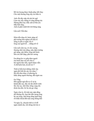 Để tim hoang được thuần phục đổi thay
Cho một thoáng lòng nầy em thấu tỏ

Anh vẫn đây mặc dù nên bỏ ngõ
Cảm xúc nầy chẳng rõ cũng không tên
Nhưng đêm nay chắc anh sẽ bên em
Dẫu biết rằng...
Anh sẽ ghét mình khi trời bừng sáng.

Lần cuối Tiễn đưa


Hôm tiễn nhau đi, bước nặng nề
phi trường hồn nghẹn nỗi đau tê
tiếng rú phi cơ nghe rền rĩ
lòng của người đi ... chẳng nỡ về

Lần cuối cầm tay, ôi vấn vương
thương nhớ trào dâng, mấy dặm trường
gót nặng, nện thềm, từng anh bước
hồn em chết lặng, phủ hơi sương

Em đứng bơ vơ giữa đám người
tim buồn đau xót nỗi chia li
hỏi người đưa tiễn, người được tiễn:
Ai đã buồn hơn, lệ ướt mi !?

Tình ta biến hoá những chiếc tàu
ngàn đời biết đủ sức tìm nhau ?
lần tiễn đưa nhau về phương ấy
khắc dáng người thương, đến ngàn sau

Ga Vắng
Đời nghiệt ngã tiễn ta về xứ lạ
khuất dần sau, dãy núi đá chênh vênh
lần vẫy tay, thôi thúc tiếng vang rền
đoàn tàu nhỏ, bỏ lìa sân ga vắng

Ngày chia ly, lối tình nào mặn đắng
đôi đường rầy, hun hút đến mong lung
bỏ sau lưng, một bóng dáng lạnh lùng
rồi khắc khoải đến tận cùng thống khổ

Và ngày ấy, chuyện tình ta vỡ đổ
ngàn mảnh sầu, trót đóng trái tim si
 