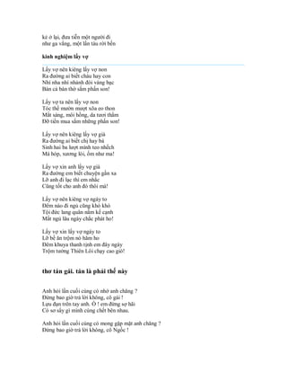 kẻ ở lại, đưa tiễn một người đi
như ga vắng, một lần tàu rời bến

kinh nghiệm lấy vợ

Lấy vợ nên kiêng lấy vợ non
Ra đường ai biết cháu hay con
Nhí nha nhí nhảnh đòi vàng bạc
Bán cả bàn thờ sắm phấn son!

Lấy vợ ta nên lấy vợ non
Tóc thề mườn mượt xõa eo thon
Mắt sáng, môi hồng, da tươi thắm
Đỡ tiền mua sắm những phấn son!

Lấy vợ nên kiêng lấy vợ già
Ra đường ai biết chị hay bà
Sinh hai ba lượt mình teo nhếch
Má hóp, xương lòi, ốm như ma!

Lấy vợ xin anh lấy vợ già
Ra đường em biết chuyện gần xa
Lỡ anh đi lạc thì em nhắc
Cũng tốt cho anh đó thôi mà!

Lấy vợ nên kiêng vợ ngáy to
Đêm nào đi ngủ cũng khò khò
Tội đức lang quân nằm kế cạnh
Mất ngủ lâu ngày chắc phát ho!

Lấy vợ xin lấy vợ ngáy to
Lỡ bề ăn trộm nó hăm ho
Đêm khuya thanh tịnh em đây ngáy
Trộm tưởng Thiên Lôi chạy cao giò!


thơ tán gái. tán là phải thế này

Anh hỏi lần cuối cùng có nhớ anh chăng ?
Đừng bao giờ trả lời không, cô gái !
Lựu đạn trên tay anh. Ồ ! em đừng sợ hãi
Có sơ sẩy gì mình cùng chết bên nhau.

Anh hỏi lần cuối cùng có mong gặp mặt anh chăng ?
Đừng bao giờ trả lời không, cô Ngốc !
 
