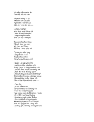 kéo vầng trăng mộng ảo
Đưa tình anh bay cao

Bay trên những vì sao
Khắc tên Em yêu dấu
Ngàn năm tình vẫn đợi
Đêm nay sóng lao xao......

LƯNG CHỪNG
Mùa đông lưng chừng tới
Chiếc lá lưng chừng rơi
Lưng chừng em và tôi
Tình yêu hay tình bạn?

Ta quen nhau bao tháng
Gặp gỡ nhau bao ngày
Mà chưa nói lời say
Khi lưng chừng giáp mặt

Ôi tình yêu thầm lặng
Đến giữa em và tôi
Ta yêu nhau đi thôi
Đừng lưng chừng em nhé

HHOA LÁ MÙA XUÂN
Hoa lá thì thầm mây lặng trôi
Trăng khuya lơ lững giửa lưng trời
Gom hết thiên nhiên Nhỏ mộng dệt
Chùm thơ ưu ái để tặng người
Chắng biết người ấy có hiểu không?
Thương lắm lòng sao vẩn ngại ngùng
Gặp người thờ ơ như chẳng biết
Đêm về thơ thẩn dỏi mắt trông .....

LỜI E ẤP
Lời thơ e ấp lâu rồi
Ép vào tim héo từ hồi trăng non
Muốn trao tri kỷ lòng còn
Ngại ngùng xuân ý chẳng tròn ý xuân
Lối về đôi chút bâng khuâng
Ươm thơ vẹn giử nhiều lần ấp e
Hồn trinh khuất bóng trăng che
Sao không hẹn ước lối về cùng ai
Tình thơ nguyện mải không phai
Gởi lòng gởi ý thương hoài ngàn năm
 