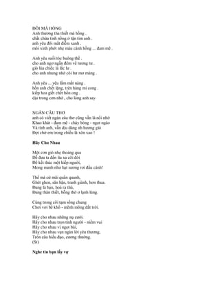 ĐÔI MÁ HỒNG
Anh thương tha thiết má hồng .
chất chứa tình nồng ở tận tim anh .
anh yêu đôi mắt điễm xanh .
môi xinh phớt nhẹ màu cành hồng ... đam mê .

Anh yêu suối tóc buông thề .
cho anh ngơ ngẫn đêm về tương tư .
gió lùa chiếc lá lắc lư .
cho anh nhung nhớ cõi hư mơ màng .

Anh yêu ... yêu lắm mắt nàng .
hồn anh chết lặng, trên hàng mi cong .
kiếp hoa giết chết hồn ong .
dịu trong cơn nhớ , cho lòng anh say


NGÀN CÂU THƠ
anh có viết ngàn câu thơ cũng vẫn là nổi nhớ
Khao khát - đam mê - cháy bỏng - ngọt ngào
Và tình anh, vẫn dịu dàng nh hương gió
Đợi chờ em trong chiều lá xôn xao !

Hãy Cho Nhau

Một cơn gió nhẹ thoảng qua
Dễ đưa ta đến lìa xa cõi đời
Để kết thúc một kiếp người,
Mong manh như hạt sương rơi đầu cành!

Thế mà cứ mãi quẩn quanh,
Ghét ghen, sân hận, tranh giành, hơn thua.
Đang là bạn, hoá ra thù,
Đang thân thiết, bỗng thờ ơ lạnh lùng.

Cùng trong cõi tạm sống chung
Chơi vơi bể khổ - mênh mông đất trời.

Hãy cho nhau những nụ cười.
Hãy cho nhau trọn tình người - niềm vui
Hãy cho nhau vị ngọt bùi,
Hãy cho nhau vạn ngàn lời yêu thương,
Tròn câu hiếu đạo, cương thường.
(St)

Nghe tin bạn lấy vợ
 
