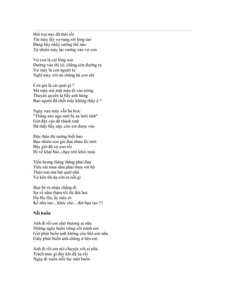 Đời trai nay đã thôi rồi
Tin mày lấy vợ rụng rời lòng tao
Đang bây nhẩy sướng thế nào
Tự nhiên mày lại vướng vào vợ con

Vợ con là cái lồng son
Đường vào thì có, chẳng còn đường ra
Vợ mày là con người ta
Nghĩ mày với nó chẳng bà con chi

Con gái là cái quái gì ?
Mà mày mê mệt mày đi vào tròng
Thuyền quyên là bẫy anh hùng
Bao người đã chết mầy không thấy à ?

Ngày xưa mày vẫn ba hoa:
"Thằng nào ngu mới bị xa lưới tình"
Giờ đây cáo đã thành tinh
Đã thấy bẫy sập, còn xin được vào

Độc thân thì sướng biết bao
Bao nhiêu con gái đua nhau lôi mời
Bây giờ đã vợ con rồi
Đi về khai báo, chạy trời khỏi mưa

Tiền lương tháng tháng phải đưa
Tiêu xài mua sắm phải thưa với bà
Thân trai rửa bát quét nhà
Vợ kêu thì dạ còn ra nỗi gì

Bạn bè rủ nhậu chẳng đi
Sợ về nằm thảm tối thì đứt hơi
Hu Hu Hu, ấy mày ơi
Kể như tao... khóc cho... đời bạn tao !!!

Nỗi buồn

Anh đi rồi em nhớ thương ai nữa
Những ngày buồn riêng cõi mình em
Giờ phút buồn anh không còn bên em nữa
Giây phút buồn anh chẳng ở bên em

Anh đi rồi em nói chuyện với ai nữa
Trách móc gì đây khi đã xa rồi
Ngày đi xuốn mỗi lúc một buồn
 