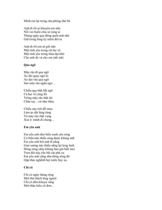 Mình em lại trong căn phòng nhỏ bé

Anh đi rồi ai khuyên em nữa
Nỗi vui buồn chia sẻ cùng ai
Tháng ngày qua đừng quên anh nhé
Giữ trong lòng kỷ niêm đôi ta

Anh đi rồi em sẽ giữ mãi
Một tình yêu trong cõi hư vô
Một tình yêu trong thủa dại khờ
Cho anh dó và cho em mãi mãi.

Qua ngõ

Mày râu đi qua ngõ
Áo dài quay ngó lơ
Áo dài vừa qua ngõ
Sao mày râu ngẩn ngơ…

Chiều qua thật bất ngờ
Cả hai về cùng lối
Trông mày râu thật tội
Chân tay…cứ như thừa.

Chiều nay trời đổ mưa
Làm áo dài lúng túng
Và mày râu thật vụng
Xoè ô: mình đi chung…

Em yêu anh

Em yêu anh như biển xanh yêu sóng
Có biển nào thiếu sóng được không anh
Em yêu anh bởi anh là nắng
Giọt sương nào thiếu nắng lại long lanh
Dòng sông chảy không bao giờ biết mỏi
Trọn đời này cho bãi cát phù xa
Em yêu anh cũng như dòng sông đó
Gặp thác nghềnh bọt nước bay xa.

Chỉ có

Chỉ có ngày tháng rộng
Mới thử thách lòng người
Chỉ có đêm khuya vắng
Mới thấu hiểu cô đơn...
 