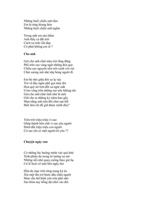 Những buổi chiều anh tắm
Em là ráng hòang hôn
Những buổi chiều anh ngắm

Trong mắt em sâu thẳm
Anh thấy cả đất trời
Cách xa tình vẫn đẹp
Có phải không em ơi ?

Cho anh

Gửi cho anh chút mây trời lãng đãng
Phố trên cao vàng ngát những đóa quỳ
Chiều cao nguyên nền trời xanh vời vợi
Chút sương mờ nhè nhẹ bóng người đi

Em bé nhỏ giữa đời xa lạ vậy
Trở về đây nghe phố gọi mùa lên
Hoa quỳ nở trên đồi xa ngút mắt
Ươm vàng trên những mơ ước không tên
Gửi cho anh chút tình như lá mới
Giữ cho ta những kỷ niệm hao gầy
Mưa nắng mãi nên đời chai sạn thế
Biết làm chi để giữ được mình đây?



Trên trời triệu triệu vì sao
Ghép thành bốn chữ vì sao yêu người
Dưới đất triệu triệu con người
Cớ sao chỉ có một người tôi yêu ??


Chuyện ngày xưa


Có những lúc buông mình vào quá khứ
Tình phiêu du trong trí tưởng xa mờ
Những nỗi nhớ quay cuồng theo gió hạ
Cứ lê hoài về một bến ngây thơ

Hồn du mục trên từng trang ký ức
Xin một lần trở bước dấu chân người
Mưa vẫn thế bình yên trên phố nhỏ
Sao hôm nay bỗng dội nhớ vào đời
 