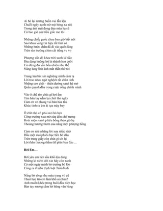 Ai bỏ lại những buồn vui lẫn lộn
Chuỗi ngày xanh mờ mịt bóng xa xôi
Trong ánh mắt đong đưa mùa hạ cũ
Có bao giờ em hiểu giấc mơ tôi

Những chiếc guốc chưa bao giờ biết nói
Sao khua vang tín hiệu rất tình cờ
Những bước chân đã đi vào quên lãng
Trên sân trường chim cất tiếng vu vơ

Phượng vẫn đỏ khoe trời xanh lá biếc
Dịu dàng buông lơi lả nhánh hoa cười
Em đứng đó vẫn hồn nhiên như thế
Nắng lung linh ánh mắt thẫn thờ tôi

Trang lưu bút xin nghiêng mình cảm tạ
Lời trao nhau ngờ nghệch rất chân tình
Những con chữ – thiên đường xanh hé mở
Quẩn quanh đâu trong cuộc sống chính mình

Vào ô chữ tìm chút gì hơi ấm
Tìm bàn tay nắm lại chút thơ ngây
Cám ơn ve chung vui bản hòa tấu
Khúc tình ca êm ái tựa mây bay

Ô chữ nhỏ có phải nơi hò hẹn
Cổng trường xưa mở cửa đón chờ mong
Hoài niệm xanh phiêu bồng theo gió hạ
Thoáng hương thơm của nắng mới phượng hồng

Cám ơn nhé những lời xưa nhắc nhở
Dầu một mai phiêu bạc bến bờ đâu
Trên trang giấy còn chút gì sót lại
Lời thân thương thầm thĩ phút ban đầu ...

Bởi Em…

Bởi yêu em nên sầu khổ dịu dàng
Những kỉ niệm đời xin hãy còn xanh
Có một ngày mình bỏ trường bỏ lớp
Cùng ra đi như định luật Trời dành

Nắng bờ sông như màu trang vở cũ
Thuở học trò em làm khổ ai chưa?
Anh muốn khóc trong buổi đầu niên học
Bàn tay xương cầm hờ hững văn bằng
 