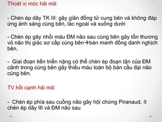 Thoát vị móc hải mã:
- Chèn ép dây TK III: gây giãn đồng tử cung bên và không đáp
ứng ánh sáng cùng bên, lác ngoài và xuống dưới
- Chèn ép gây nhồi máu ĐM não sau cùng bên gây tổn thương
vỏ não thị giác sơ cấp cùng bênbán manh đồng danh nghịch
bên.
- Giai đoạn tiến triển nặng có thể chèn ép đoạn tận của ĐM
cảnh trong cùng bên gây thiếu máu toàn bộ bán cầu đại não
cùng bên.
TV hồi cạnh hải mã:
- Chèn ép phía sau cuống não gây hội chứng Piranaud, ít
chèn ép dây III và ĐM não sau
 