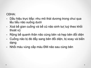 CĐHA:
- Dấu hiệu trực tiếp: nhu mô thái dương trong chui qua
lều tiểu não xuống dưới
- Xoá bể gian cuống và bể củ não sinh tư( tuỳ theo khối
thoát vị)
- Rộng bể quanh thân não cùng bên và hẹp bên đối diện
- Cuống não bị đè đẩy sang bên đối diện, bị xoay và biến
dạng
- Nhồi máu vùng cấp máu ĐM não sau cùng bên
 