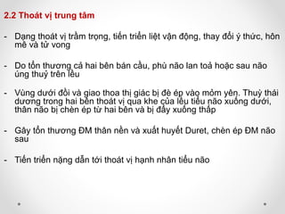 2.2 Thoát vị trung tâm
- Dạng thoát vị trầm trọng, tiến triển liệt vận động, thay đổi ý thức, hôn
mê và tử vong
- Do tổn thương cả hai bên bán cầu, phù não lan toả hoặc sau não
úng thuỷ trên lều
- Vùng dưới đồi và giao thoa thị giác bị đè ép vào mỏm yên. Thuỳ thái
dương trong hai bên thoát vị qua khe của lều tiểu não xuống dưới,
thân não bị chèn ép từ hai bên và bị đẩy xuống thấp
- Gây tổn thương ĐM thân nền và xuất huyết Duret, chèn ép ĐM não
sau
- Tiến triển nặng dẫn tới thoát vị hạnh nhân tiểu não
 