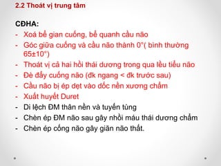 2.2 Thoát vị trung tâm
CĐHA:
- Xoá bể gian cuống, bể quanh cầu não
- Góc giữa cuống và cầu não thành 0°( bình thường
65±10°)
- Thoát vị cả hai hồi thái dương trong qua lều tiểu não
- Đè đẩy cuống não (đk ngang < đk trước sau)
- Cầu não bị ép dẹt vào dốc nền xương chẩm
- Xuất huyết Duret
- Di lệch ĐM thân nền và tuyến tùng
- Chèn ép ĐM não sau gây nhồi máu thái dương chẩm
- Chèn ép cống não gây giãn não thất.
 