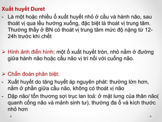 Xuất huyết Duret
- Là một hoặc nhiều ổ xuất huyết nhỏ ở cầu và hành não, sau
thoát vị qua lều hướng xuống, đặc biệt là thoát vị trung tâm.
Thường thấy ở BN có thoát vị trung tâm mức độ nặng từ 12-
24h trước khi chết
 Hình ảnh điển hình: một ổ xuất huyết tròn, nhỏ nằm ở đường
giữa hành não hoặc cầu não vị trí nối với cuống não.
 Chẩn đoán phân biệt:
- Xuất huyết do tăng huyết áp nguyên phát: thường lớn hơn,
nằm ở phần giữa cầu não, không có thoát vị não
- Dập não/ tổn thương sợi trục lan toả: ở mặt lưng của thân não(
quanh cống não và mảnh sinh tư), thường đa ổ và kích thước
nhỏ hơn
 
