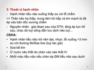 3. Thoát vị hạnh nhân
- Hạnh nhân tiểu não xuống thấp so với lỗ chẩm
=> Thân não hạ thấp, trung tâm hô hấp và tim mạch bị đè
ép vào bản dốc xương chẩm
- Nguyên nhân: giai đoạn sau của DTH, tăng áp lực hố
sau, chọc dò tuỷ sống dẫn lưu dịch não tuỷ...
CĐHA:
• Hạnh nhân tiểu não trở nên dẹt, nhọn, lồi xuống >3 mm
so với đường McRae line (tuỳ tác giả)
• Xoá bể lớn
• Ứ nước não thất do chèn vào não thất IV
• Nhồi máu tiểu não nếu chèn ép ĐM tiểu não sau dưới
 