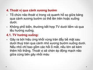 4. Thoát vị qua cánh xương bướm
- Tổ chức não thoát vị trong và quanh hố sọ giữa băng
qua cánh xương bướm có thể lên trên hoặc xuống
dưới.
- Không phổ biến, thường kết hợp TV dưới liềm và qua
lều hướng xuống.
4.1. TV hướng xuống:
- Gây ra bởi hiệu ứng khối vùng trán đẩy bề mặt sau
dưới thuỳ trán qua cánh nhỏ xương bướm xuống dưới.
Nếu nhỏ chỉ bao gồm các hồi ổ mắt, nếu lớn sẽ kèm
thêm hồi thẳng. Thoát vị sẽ chèn ép động mạch não
giữa cùng bên gây nhồi máu
 
