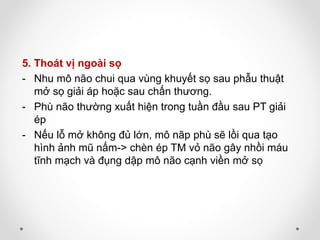 5. Thoát vị ngoài sọ
- Nhu mô não chui qua vùng khuyết sọ sau phẫu thuật
mở sọ giải áp hoặc sau chấn thương.
- Phù não thường xuất hiện trong tuần đầu sau PT giải
ép
- Nếu lỗ mở không đủ lớn, mô nãp phù sẽ lồi qua tạo
hình ảnh mũ nấm-> chèn ép TM vỏ não gây nhồi máu
tĩnh mạch và đụng dập mô não cạnh viền mở sọ
 