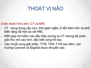 THOÁT VỊ NÃO
Chẩn đoán hình ảnh: CT và MRI:
- CT : dùng trong cấp cứu, thời gian ngắn, ít tốn kém hơn và phổ
biến rộng rãi hơn so với MRI.
- MRI giúp tìm kiếm các dấu hiệu tương tự CT nhưng độ phân
giải nhu mô cao hơn, đặc biệt vùng hố sau
- Các chuỗi xung giải phẫu: T1W, T2W, T1W sau tiêm, các
hướng Coronal và Sagittal được khuyến cáo.
 