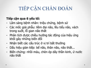 TIẾP CẬN CHẨN ĐOÁN
Tiếp cận qua 6 yếu tố:
- Lâm sàng bệnh nhân: triệu chứng, bệnh sử
- Các mốc giải phẫu: liềm đại não, lều tiểu não, vách
trong suốt, lỗ gian não thất
- Phân tích được chiều hướng tác động của hiệu ứng
khối gây những biến đổi
- Nhận biết các cấu trúc ở vị trí bất thường
- Dấu hiệu gián tiếp: bể não, thân não, não thất...
- Biến chứng: nhồi máu, chèn ép dây thần kinh, ứ nước
não thất
 