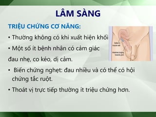 TRIỆU CHỨNG CƠ NĂNG:
• Thường không có khi xuất hiện khối phồng
• Một số ít bệnh nhân có cảm giác
đau nhẹ, co kéo, dị cảm.
• Biến chứng nghẹt: đau nhiều và có thể có hội
chứng tắc ruột.
• Thoát vị trực tiếp thường ít triệu chứng hơn.
LÂM SÀNG
 