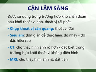 CẬN LÂM SÀNG
Được sử dụng trong trường hợp khó chẩn đoán
như khối thoát vị nhỏ, thoát vị tái phát:
• Chụp thoát vị cản quang: thoát vị đùi
• Siêu âm: đơn giản dễ thực hiện, độ nhạy - độ
đặc hiệu cao
• CT: cho thấy hình ảnh rõ hơn - đặc biệt trong
trường hợp khối thoát vị không điển hình
• MRI: cho thấy hình ảnh rõ, đắt tiền.
 