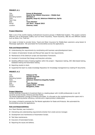 PROJECT: # 1
Title Kaizen & Mississippi
Client Royal & Sun Allianz Insurance – Middle East
Operating System Windows 7
Tools Bugzilla, Soap-UI, Selenium Webdriver, Spritz
Team Size 4
Role Team Member
Period Jan 2014 - August 2015
Location Chennai, India
Project Objective:
RSA is one of the world’s leading multinational insurance groups in Middle-East location. This project contains
different Line of Businesses (LOB’s) such as Home Insurance, Travel Insurance, SBS etc and different classes
such as Motor, Fire, Theft etc.
Our scope is limited to provide Home, Travel and Motor Insurance for Middle-East customers using Kaizen &
Mississippi application. We automated the functionalities across the applications.
Role and Responsibilities:
 Understanding the requirements by coordinating with business users/development team..
 Creation of Automation Scripts and Manual Test cases for new requirements.
 Maintenance of the Selenium scripts and Automation Framework.
 Involved in Functional Test Design and Execution activities.
 Handling different kinds of testing together within the project – Regression testing, SAT, Web-based testing,
Database testing and Automation testing.
 Reporting results to client.
 Supported the team to create knowledge Repository for Knowledge management by creating KT documents.
PROJECT: # 2
Title Fidessa & Tile
Client Societe Generale
Operating System Windows XP
Tools Selenium Webdriver,Bugzilla,TestNG
Team Size 5
Role Team Member
Period August 2015 - Till Date
Location Bangalore, India
Project Objective:
Societe Générale Corporate & Investment Bank is a leading player with 12,000 professionals in over 40
countries across Europe, America and Asia-Pacific.
Tile Market Application consists of Products and Deals. It is focused on the marketing/execution space and is
aimed at improving banker efficiency, controls and x-region/product collaboration
Our scope is limited to automate the Tile Market application for Deals and Products. We automated the
functionalities across the applications.
Role and Responsibilities:
As a Team Member, was involved in
 Interacting and understanding requirements directly from onsite service manager.
 Development and maintenance of Automation Scripts.
 Test Data maintenance.
 Execution of Automated Scripts.
 Reporting the issues and defects.
 
