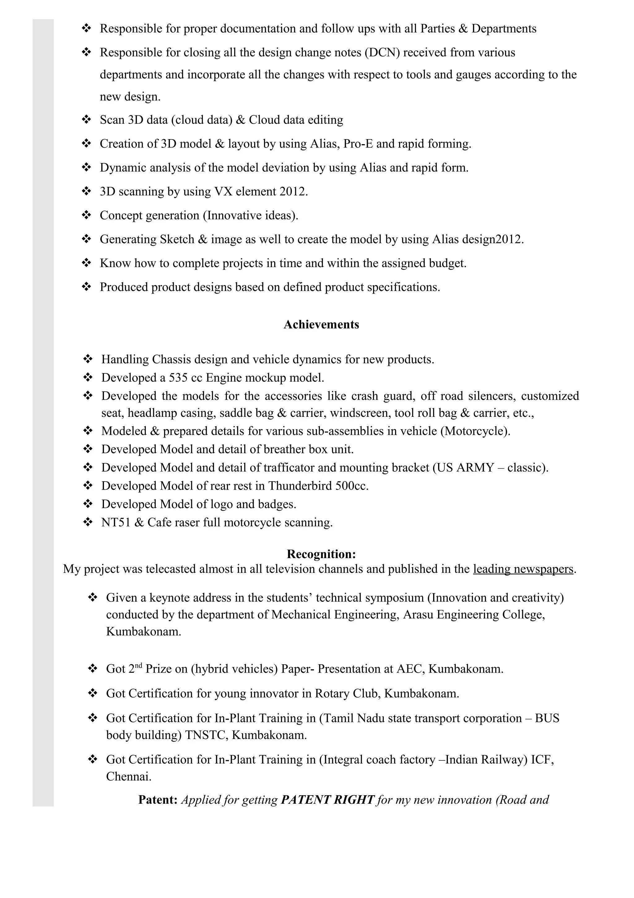  Responsible for proper documentation and follow ups with all Parties & Departments
 Responsible for closing all the design change notes (DCN) received from various
departments and incorporate all the changes with respect to tools and gauges according to the
new design.
 Scan 3D data (cloud data) & Cloud data editing
 Creation of 3D model & layout by using Alias, Pro-E and rapid forming.
 Dynamic analysis of the model deviation by using Alias and rapid form.
 3D scanning by using VX element 2012.
 Concept generation (Innovative ideas).
 Generating Sketch & image as well to create the model by using Alias design2012.
 Know how to complete projects in time and within the assigned budget.
 Produced product designs based on defined product specifications.
Achievements
 Handling Chassis design and vehicle dynamics for new products.
 Developed a 535 cc Engine mockup model.
 Developed the models for the accessories like crash guard, off road silencers, customized
seat, headlamp casing, saddle bag & carrier, windscreen, tool roll bag & carrier, etc.,
 Modeled & prepared details for various sub-assemblies in vehicle (Motorcycle).
 Developed Model and detail of breather box unit.
 Developed Model and detail of trafficator and mounting bracket (US ARMY – classic).
 Developed Model of rear rest in Thunderbird 500cc.
 Developed Model of logo and badges.
 NT51 & Cafe raser full motorcycle scanning.
Recognition:
My project was telecasted almost in all television channels and published in the leading newspapers.
 Given a keynote address in the students’ technical symposium (Innovation and creativity)
conducted by the department of Mechanical Engineering, Arasu Engineering College,
Kumbakonam.
 Got 2nd
Prize on (hybrid vehicles) Paper- Presentation at AEC, Kumbakonam.
 Got Certification for young innovator in Rotary Club, Kumbakonam.
 Got Certification for In-Plant Training in (Tamil Nadu state transport corporation – BUS
body building) TNSTC, Kumbakonam.
 Got Certification for In-Plant Training in (Integral coach factory –Indian Railway) ICF,
Chennai.
Patent: Applied for getting PATENT RIGHT for my new innovation (Road and
 