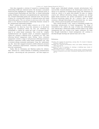 C. Jevons et al. / Journal of Business Research 66 (2013) 1–3 3
Valta then responds to criticism of research on consumer-brand
relationships (CBR) and relational norms. She develops a conceptual
framework that highlights the mediating role of relational norms in
consumer-brand relationships and their effect on brand relationship
quality, building an alternative conceptualization and operationaliza-
tion of brand relationship quality and relational norms. This provides
evidence for a second-order structure of relational norms and brand
relationship quality. This is an advance on previous work as this study
draws on the business-to-business relationship literature instead of
the interpersonal relationship metaphor.
Brand community research makes extensive use of the term
“engagement”, but there has been little attention to its theoretical
meaning and foundations. Brodie, Ilic, Juric, and Hollebeek use
netnography to explore the nature and scope of consumer engage-
ment in an online brand community. They reveal the complex
multidimensional and dynamic nature of consumer engagement,
which may emerge at different levels of intensity over time, thus
reﬂecting distinct engagement states. Drilling down, consumer
engagement contains a range of sub-processes reﬂecting consumers'
interactive experience within online brand communities and value
co-creation among community participants. Using this understand-
ing, they show that engaged consumers exhibit enhanced consumer
loyalty, satisfaction, empowerment, connection, emotional bonding,
trust and commitment.
Finally, Buil, de Chernatony, and Martinez explore the relation-
ships between two central elements of marketing communications
programs – advertising and sales promotions – and their impact on
brand equity. Individuals' attitudes towards advertisements have
received little research attention in the brand equity context, but are
shown to be important in building brand equity (the dimensions of
which are shown to be partly inter-related). By using an original,
creative and different advertising strategy, companies can develop
higher brand awareness and positive perceptions of their brands.
Perceived advertising spend also has a positive effect on brand
awareness, although interestingly such investment does not neces-
sarily enhance perceived quality and brand associations.
These articles provide a wide variety of stimulating insights into
knowledge advancements in brand management. The range of
nationalities of the authors, the scope of topics and methodologies
used indicate that a vibrant and healthy research culture in the brand
management ﬁeld was evident at the Lugano conference. We hope
that thought leadership in brand management will continue to
develop through meetings and special issues such as this.
References
Ehrenberg ASC, England LR. Generalising a pricing effect. The Journal of Industrial
Economics 1990;39(1):47–68.
Ehrenberg ASC. Empirical generalisations, theory and method. Marketing Science
1995;14(3):G20–30.
Henderson PW, Cote JA. Guidelines for selecting or modifying logos. Journal of
Marketing 1998;62:14–30. (April).
Pittard N, Ewing M, Jevons C. Aesthetic theory and logo design: examining consumer
response to proportion across culture. International Marketing Review 2007;24(4):
457–73.
 