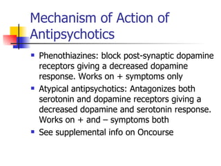 Mechanism of Action of Antipsychotics Phenothiazines: block post-synaptic dopamine receptors giving a decreased dopamine response. Works on + symptoms only Atypical antipsychotics: Antagonizes both serotonin and dopamine receptors giving a decreased dopamine and serotonin response. Works on + and – symptoms both See supplemental info on Oncourse 