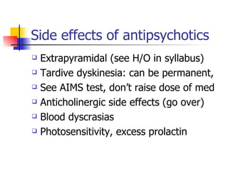 Side effects of antipsychotics Extrapyramidal (see H/O in syllabus) Tardive dyskinesia: can be permanent, See AIMS test, don’t raise dose of med Anticholinergic side effects (go over) Blood dyscrasias Photosensitivity, excess prolactin 