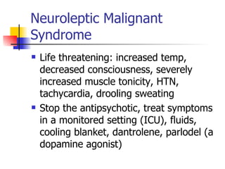Neuroleptic Malignant Syndrome Life threatening: increased temp, decreased consciousness, severely increased muscle tonicity, HTN, tachycardia, drooling sweating Stop the antipsychotic, treat symptoms in a monitored setting (ICU), fluids, cooling blanket, dantrolene, parlodel (a dopamine agonist) 