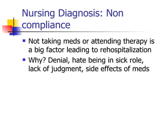 Nursing Diagnosis: Non compliance Not taking meds or attending therapy is a big factor leading to rehospitalization Why? Denial, hate being in sick role, lack of judgment, side effects of meds 