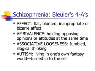 Schizophrenia: Bleuler’s 4-A’s AFFECT: flat, blunted, inappropriate or bizarre affect AMBIVALENCE: holding opposing opinions or attitudes at the same time ASSOCIATIVE LOOSENESS: Jumbled, illogical thinking AUTISM: living in one’s own fantasy world—turned in to the self 