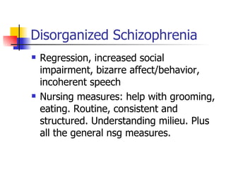Disorganized Schizophrenia Regression, increased social impairment, bizarre affect/behavior, incoherent speech Nursing measures: help with grooming, eating. Routine, consistent and structured. Understanding milieu. Plus all the general nsg measures. 